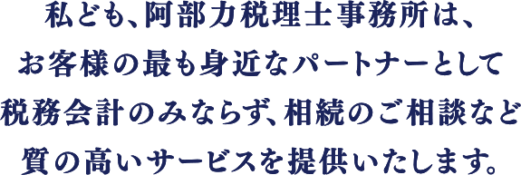 私ども、阿部力税理士事務所は、お客様の最も身近なパートナーとして税務会計のみならず、相続のご相談など質の高いサービスを提供いたします。